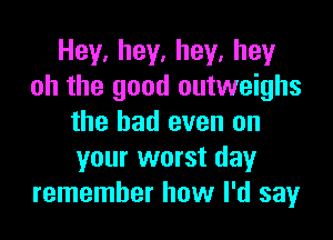 Hey.hey.hey.hey
oh the good outweighs

the had even on
your worst day
remember how I'd say