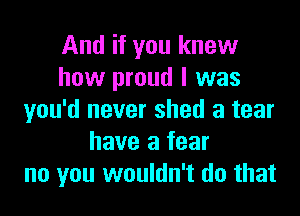 And if you knew
how proud I was
you'd never shed a tear
have a fear
no you wouldn't do that