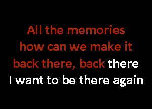 All the memories
how can we make it
back there, back there
I want to be there again