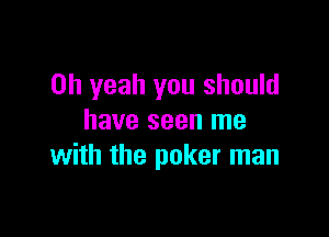 Oh yeah you should

have seen me
with the poker man