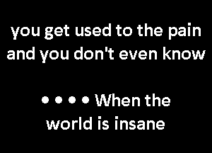 you get used to the pain
and you don't even know

0 0 0 0 When the
world is insane