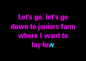 Let's go, let's go
down to iuniors farm

where I want to
lay low