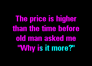 The price is higher
than the time before

old man asked me
Why is it more?