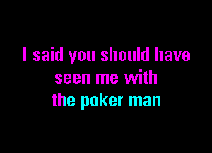 I said you should have

seen me with
the poker man