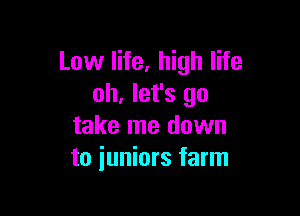 Low life, high life
oh, let's go

take me down
to juniors farm