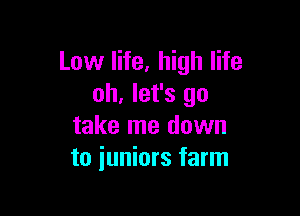 Low life, high life
oh, let's go

take me down
to juniors farm