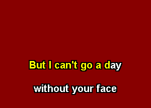 But I can't go a day

without your face