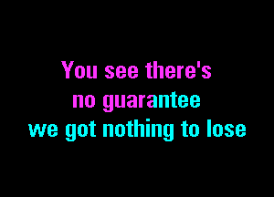 You see there's

no guarantee
we got nothing to lose