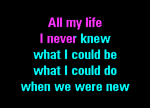 All my life
I never knew

what I could be
what I could do
when we were new