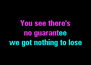 You see there's

no guarantee
we got nothing to lose