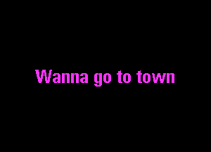 Wanna go to town