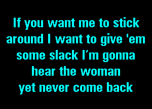 If you want me to stick
around I want to give 'em
some slack I'm gonna
hear the woman
yet never come back