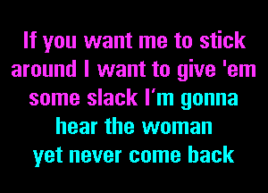 If you want me to stick
around I want to give 'em
some slack I'm gonna
hear the woman
yet never come back