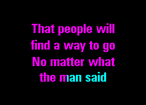 That people will
find a way to go

No matter what
the man said