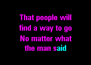 That people will
find a way to go

No matter what
the man said