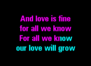 And love is fine
for all we know

For all we know
our love will grow