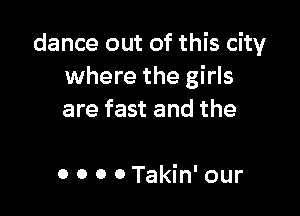 dance out of this city
where the girls

are fast and the

0 0 0 0 Takin' our