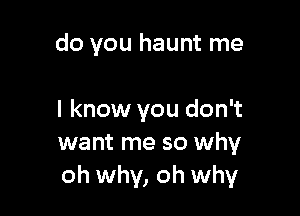 do you haunt me

I know you don't
want me so why
oh why, oh why