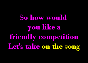 So how would
you like a
friendly competition
Let's take 011 the song