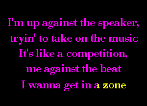 I'm up against the speaker,

tryin' to take on the music
It's like a competition,

me against the beat

I wanna get in a zone