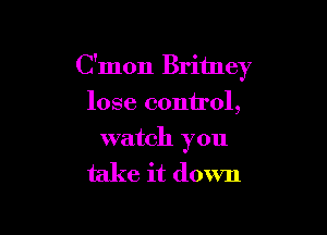 C'mon Britney
lose control,

watch you

take it down