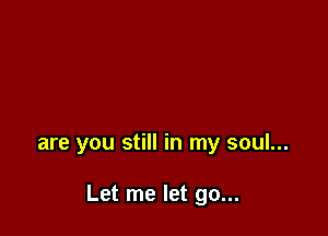 are you still in my soul...

Let me let go...