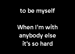 to be myself

When I'm with
anybody else
it's so hard