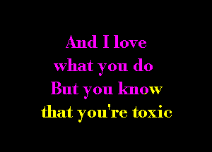 And I love
what you do

But you know
that you're toxic