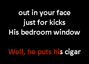 out in your face
just for kicks
His bedroom window

Well, he puts his cigar
