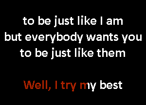 to be just like I am
but everybody wants you

to be just like them

Well, I try my best