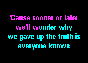'Cause sooner or later
we'll wonder whyr

we gave up the truth is
everyone knows