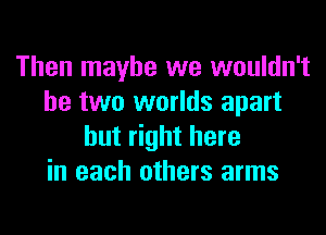 Then maybe we wouldn't
be two worlds apart
but right here
in each others arms