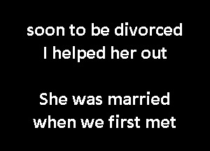 soon to be divorced
I helped her out

She was married
when we first met