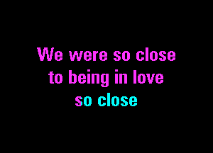 We were so close

to being in love
so close