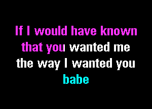 If I would have known
that you wanted me

the way I wanted you
babe