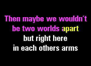 Then maybe we wouldn't
be two worlds apart
but right here
in each others arms