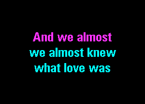 And we almost

we almost knew
what love was