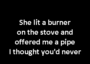 She lit a burner

on the stove and
offered me a pipe
lthought you'd never