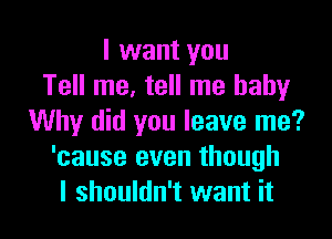 I want you
Tell me, tell me baby

Why did you leave me?
'cause even though
I shouldn't want it