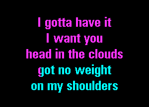 I gotta have it
I want you

head in the clouds
got no weight
on my shoulders