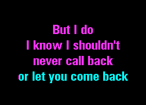 But I do
I know I shouldn't

never call back
or let you come back