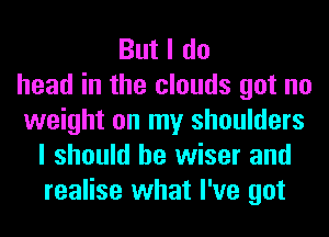 But I do
head in the clouds got no
weight on my shoulders
I should be wiser and
realise what I've got