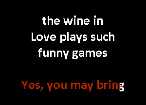 the wine in
Love plays such
funny games

Yes, you may bring