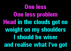 One less
One less problem
Head in the clouds got no
weight on my shoulders
I should be wiser
and realise what I've got