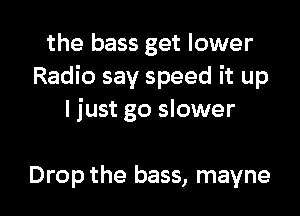 the bass get lower
Radio say speed it up
ljust go slower

Drop the bass, mayne l