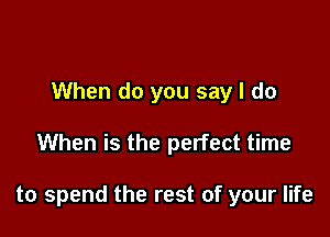 When do you say I do

When is the perfect time

to spend the rest of your life