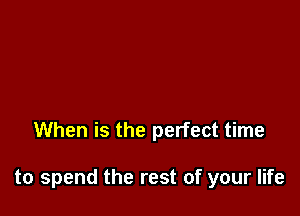 When is the perfect time

to spend the rest of your life