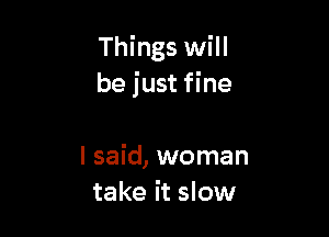 Things will
be just fine

I said, woman
take it slow