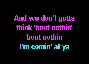 And we don't gotta
think 'bout nothin'

'bout nothin'
I'm comin' at ya