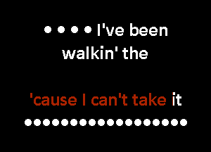 0 0 0 0 I've been
walkin' the

'cause I can't take it
OOOOOOOOOOOOOOOOOO